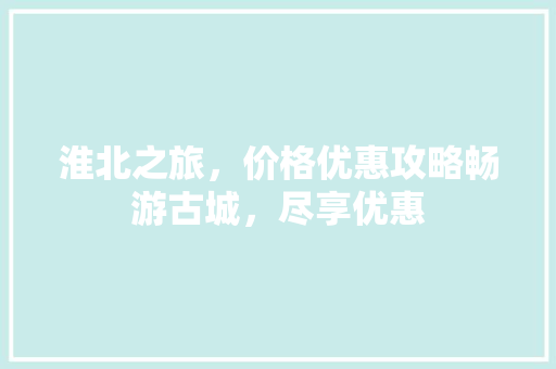淮北之旅，价格优惠攻略畅游古城，尽享优惠