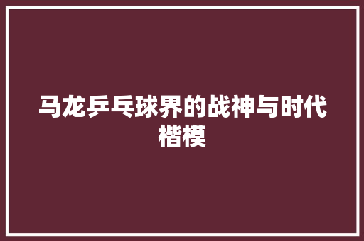 马龙乒乓球界的战神与时代楷模