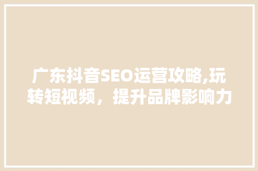 广东抖音SEO运营攻略,玩转短视频，提升品牌影响力
