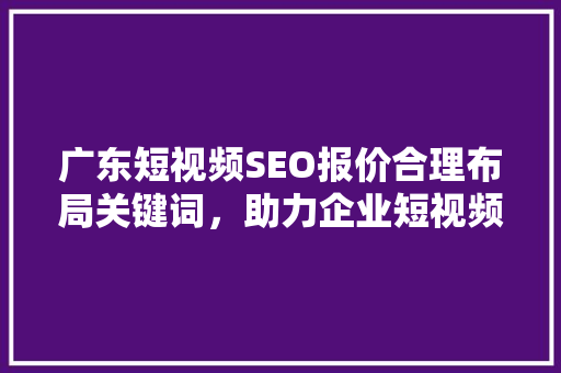 广东短视频SEO报价合理布局关键词，助力企业短视频营销腾飞