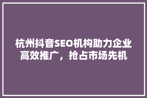 杭州抖音SEO机构助力企业高效推广，抢占市场先机