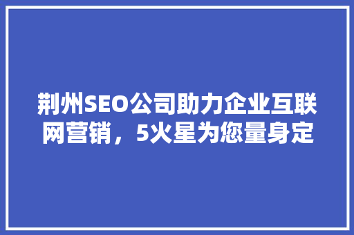 荆州SEO公司助力企业互联网营销，5火星为您量身定制解决方法