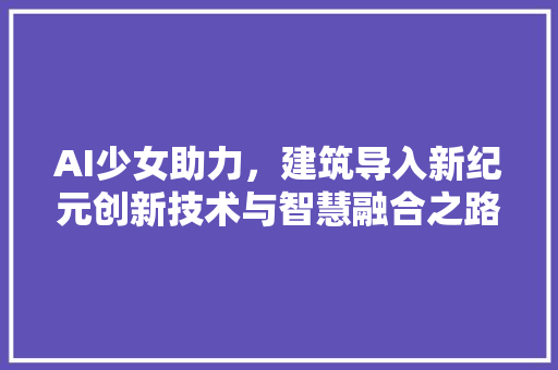 AI少女助力，建筑导入新纪元创新技术与智慧融合之路