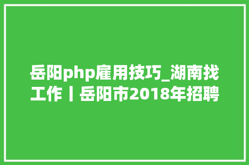 岳阳php雇用技巧_湖南找工作丨岳阳市2018年招聘12345年夜众做事热线前台话务员