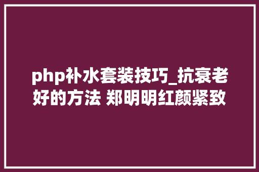php补水套装技巧_抗衰老好的方法 郑明明红颜紧致套组到底怎么样呢