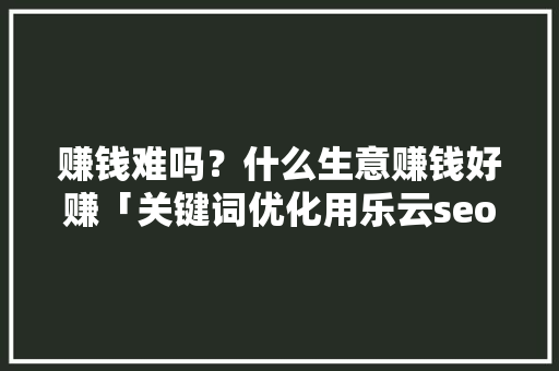 赚钱难吗？什么生意赚钱好赚「关键词优化用乐云seo效果好吗」