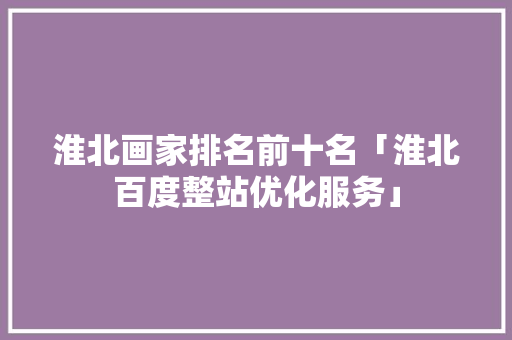 淮北画家排名前十名「淮北百度整站优化服务」