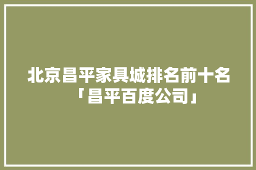 北京昌平家具城排名前十名「昌平百度公司」