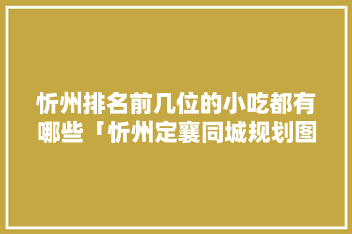忻州排名前几位的小吃都有哪些「忻州定襄同城规划图」