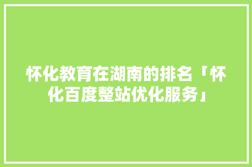 怀化教育在湖南的排名「怀化百度整站优化服务」