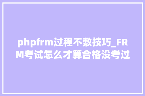 phpfrm过程不敷技巧_FRM考试怎么才算合格没考过怎么办