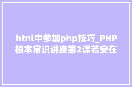 htnl中参加php技巧_PHP根本常识讲座第2课若安在HTML页面中嵌入PHP代码