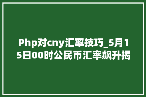 Php对cny汇率技巧_5月15日00时公民币汇率飙升揭秘今日美元兑公民币的中心价 Php对cny汇率技巧_5月15日00时公民币汇率飙升揭秘今日美元兑公民币的中心价