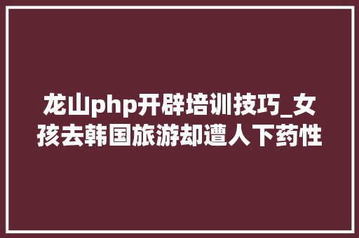 龙山php开辟培训技巧_女孩去韩国旅游却遭人下药性侵。警方的迷之操作让她气到自己开始还击