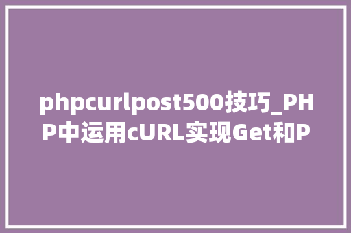 phpcurlpost500技巧_PHP中运用cURL实现Get和Post请求的方法最全