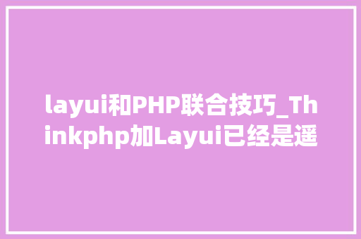 layui和PHP联合技巧_Thinkphp加Layui已经是遥遥领先的低代码