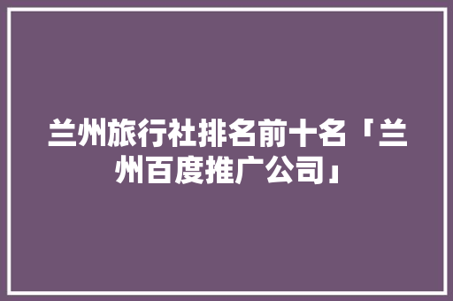 兰州旅行社排名前十名「兰州百度推广公司」