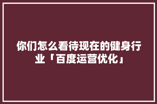 你们怎么看待现在的健身行业「百度运营优化」