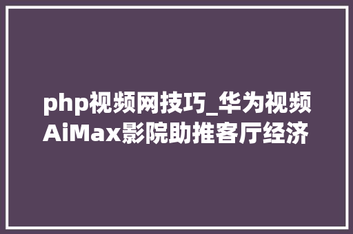 php视频网技巧_华为视频AiMax影院助推客厅经济技能赋能超高清视听