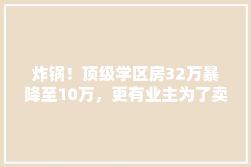 炸锅！顶级学区房32万暴降至10万，更有业主为了卖房，拉了500人中介群，到底发生了什么「福田网站」