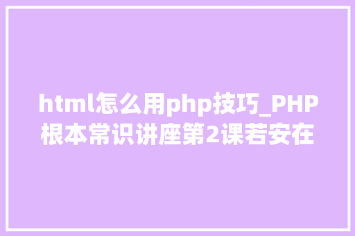 html怎么用php技巧_PHP根本常识讲座第2课若安在HTML页面中嵌入PHP代码