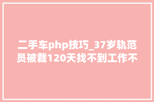 二手车php技巧_37岁轨范员被裁120天找不到工作不想被淘汰这可能是你最后的机会