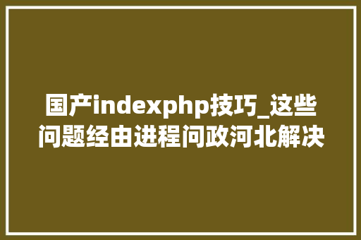国产indexphp技巧_这些问题经由进程问政河北解决了4月1日至15日问政实录