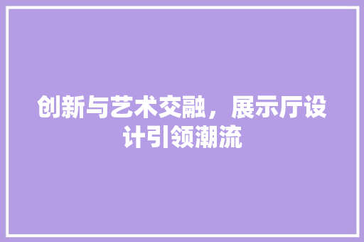 创新与艺术交融，展示厅设计引领潮流 创新与艺术交融，展示厅设计引领潮流 网站建设