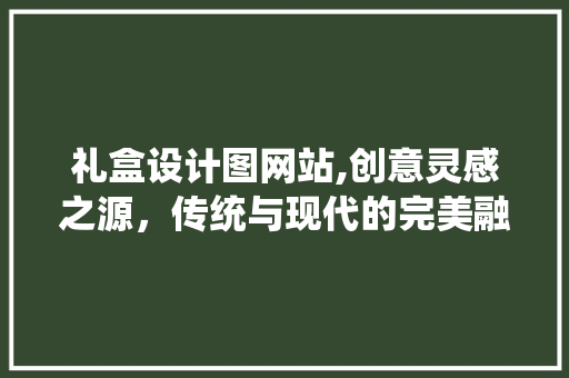 礼盒设计图网站,创意灵感之源，传统与现代的完美融合
