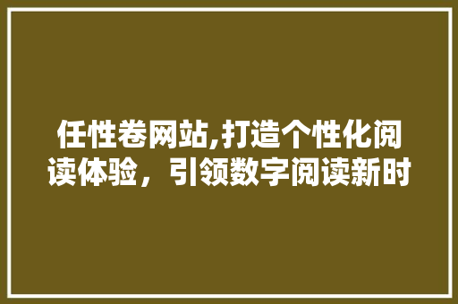 任性卷网站,打造个性化阅读体验，引领数字阅读新时代