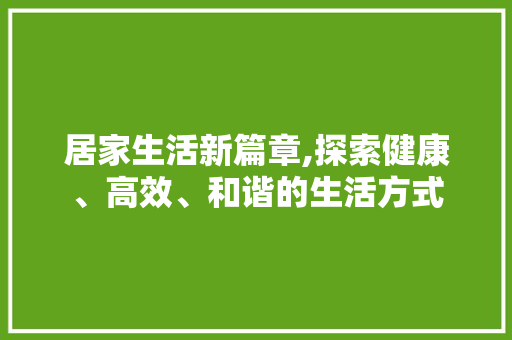 居家生活新篇章,探索健康、高效、和谐的生活方式