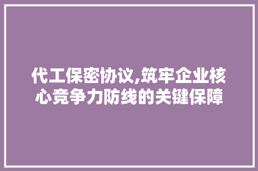 代工保密协议,筑牢企业核心竞争力防线的关键保障