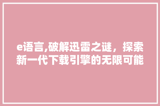 e语言,破解迅雷之谜，探索新一代下载引擎的无限可能