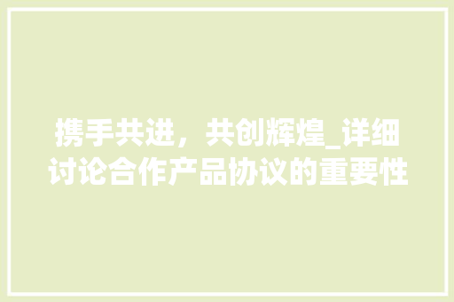 携手共进，共创辉煌_详细讨论合作产品协议的重要性与实施步骤