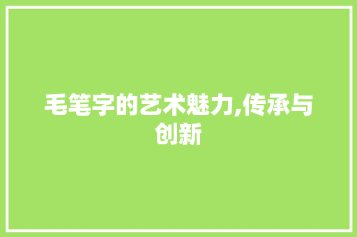 毛笔字的艺术魅力,传承与创新