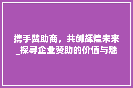 携手赞助商，共创辉煌未来_探寻企业赞助的价值与魅力