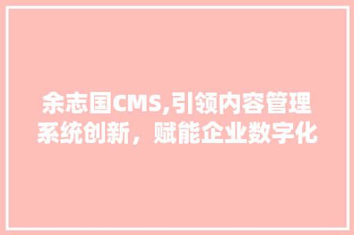 余志国CMS,引领内容管理系统创新，赋能企业数字化转型
