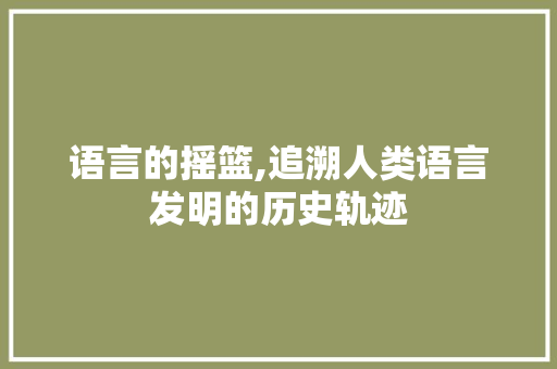 语言的摇篮,追溯人类语言发明的历史轨迹