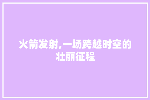 火箭发射,一场跨越时空的壮丽征程