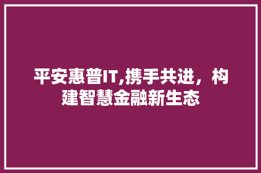 平安惠普IT,携手共进，构建智慧金融新生态