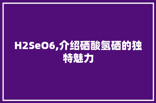 H2SeO6,介绍硒酸氢硒的独特魅力