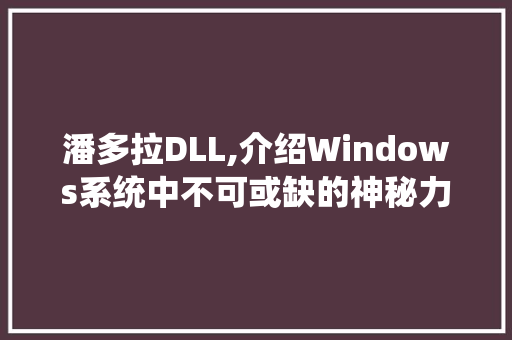 潘多拉DLL,介绍Windows系统中不可或缺的神秘力量