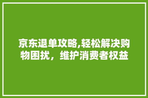 京东退单攻略,轻松解决购物困扰，维护消费者权益