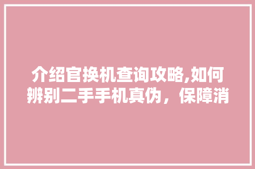 介绍官换机查询攻略,如何辨别二手手机真伪，保障消费者权益