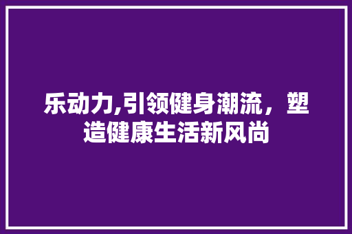乐动力,引领健身潮流，塑造健康生活新风尚