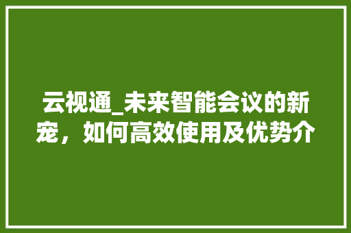 云视通_未来智能会议的新宠，如何高效使用及优势介绍
