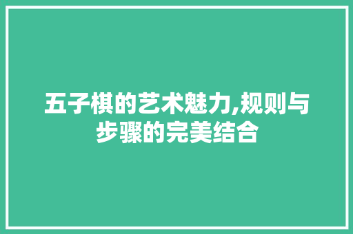 五子棋的艺术魅力,规则与步骤的完美结合
