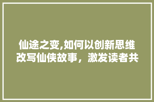 仙途之变,如何以创新思维改写仙侠故事，激发读者共鸣