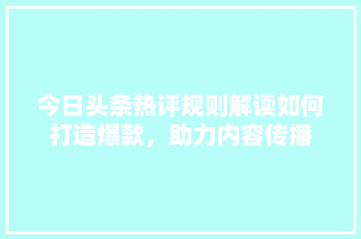 今日头条热评规则解读如何打造爆款，助力内容传播