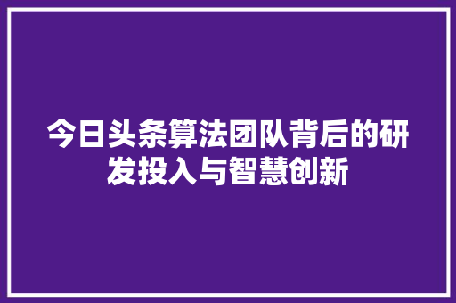 今日头条算法团队背后的研发投入与智慧创新